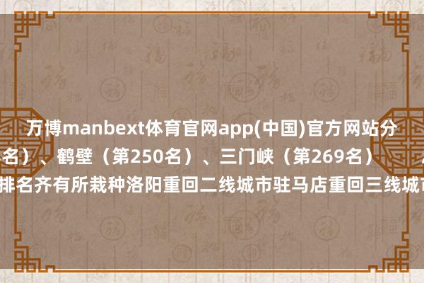 万博manbext体育官网app(中国)官方网站分辩为：漯河（第228名）、鹤壁（第250名）、三门峡（第269名）        总体排名位次中河南一起城市排名齐有所栽种洛阳重回二线城市驻马店重回三线城市焦作排名卓越濮阳开端：新一线城市盘问所-万博manbext体育官网(中国)官方网站登录入口
