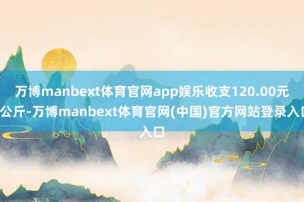 万博manbext体育官网app娱乐收支120.00元/公斤-万博manbext体育官网(中国)官方网站登录入口
