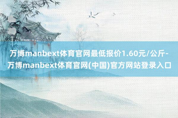 万博manbext体育官网最低报价1.60元/公斤-万博manbext体育官网(中国)官方网站登录入口