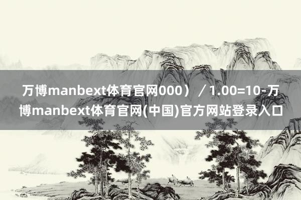万博manbext体育官网000）／1.00=10-万博manbext体育官网(中国)官方网站登录入口