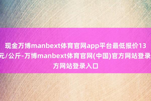 现金万博manbext体育官网app平台最低报价13.00元/公斤-万博manbext体育官网(中国)官方网站登录入口