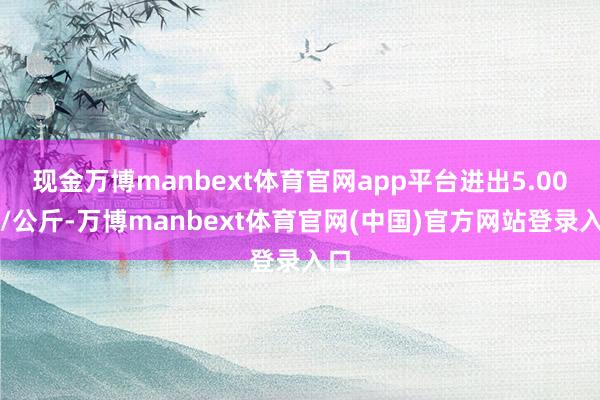 现金万博manbext体育官网app平台进出5.00元/公斤-万博manbext体育官网(中国)官方网站登录入口