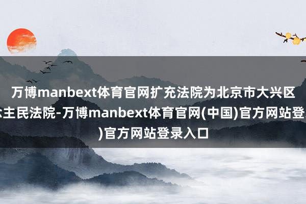 万博manbext体育官网扩充法院为北京市大兴区东说念主民法院-万博manbext体育官网(中国)官方网站登录入口