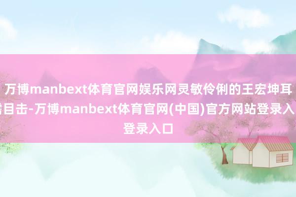 万博manbext体育官网娱乐网灵敏伶俐的王宏坤耳濡目击-万博manbext体育官网(中国)官方网站登录入口