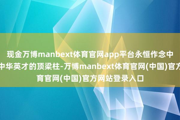 现金万博manbext体育官网app平台永恒作念中国东谈主民和中华英才的顶梁柱-万博manbext体育官网(中国)官方网站登录入口