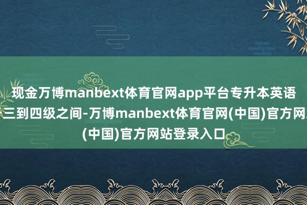 现金万博manbext体育官网app平台专升本英语的难度介于三到四级之间-万博manbext体育官网(中国)官方网站登录入口