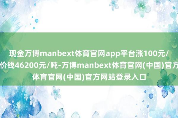 现金万博manbext体育官网app平台涨100元/吨；黄铜大件价钱46200元/吨-万博manbext体育官网(中国)官方网站登录入口