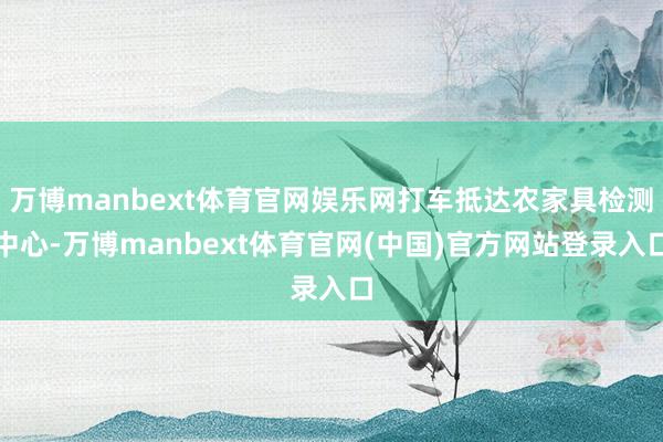 万博manbext体育官网娱乐网打车抵达农家具检测中心-万博manbext体育官网(中国)官方网站登录入口