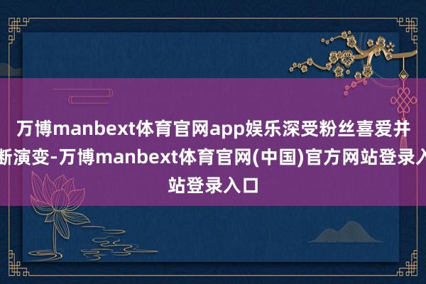 万博manbext体育官网app娱乐深受粉丝喜爱并不断演变-万博manbext体育官网(中国)官方网站登录入口