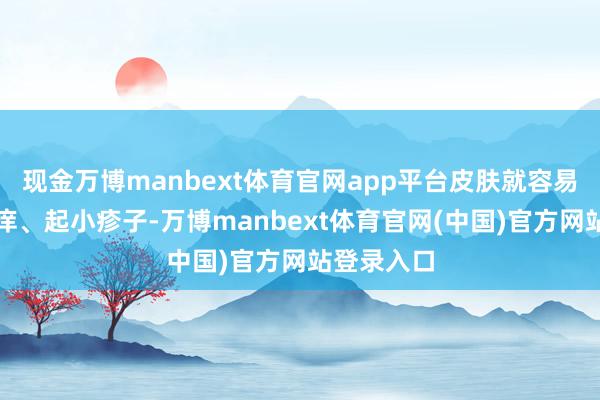 现金万博manbext体育官网app平台皮肤就容易发红、发痒、起小疹子-万博manbext体育官网(中国)官方网站登录入口