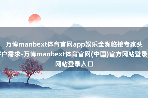 万博manbext体育官网app娱乐全濒临接专家头部客户需求-万博manbext体育官网(中国)官方网站登录入口