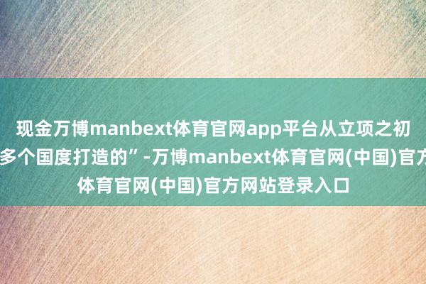 现金万博manbext体育官网app平台从立项之初等于为全球60多个国度打造的”-万博manbext体育官网(中国)官方网站登录入口