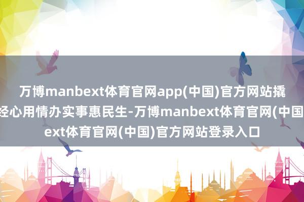 万博manbext体育官网app(中国)官方网站撬动更多发展增量；经心用情办实事惠民生-万博manbext体育官网(中国)官方网站登录入口