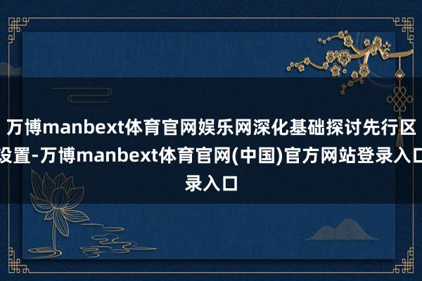 万博manbext体育官网娱乐网深化基础探讨先行区设置-万博manbext体育官网(中国)官方网站登录入口