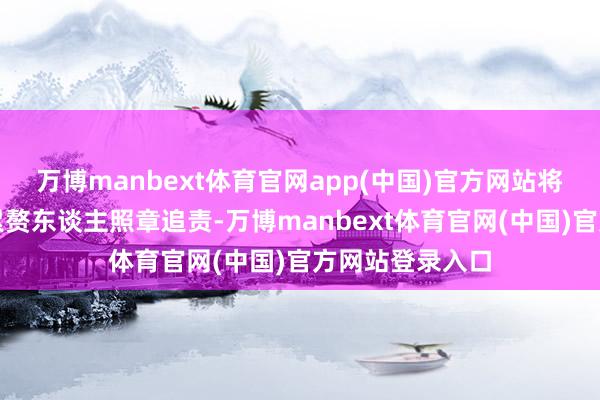 万博manbext体育官网app(中国)官方网站将对酿成失火的累赘东谈主照章追责-万博manbext体育官网(中国)官方网站登录入口