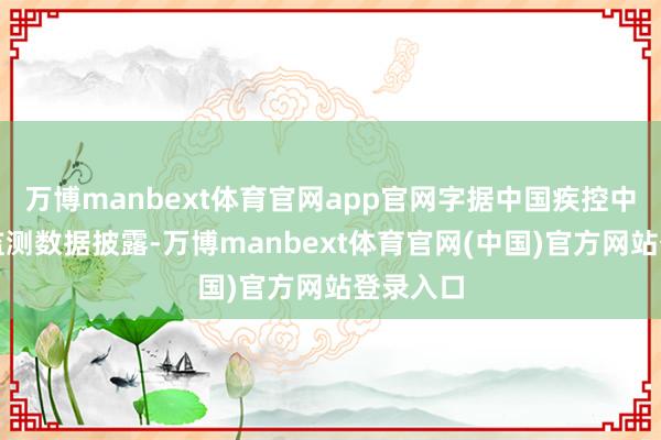 万博manbext体育官网app官网字据中国疾控中心干系监测数据披露-万博manbext体育官网(中国)官方网站登录入口