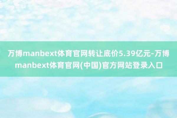 万博manbext体育官网转让底价5.39亿元-万博manbext体育官网(中国)官方网站登录入口