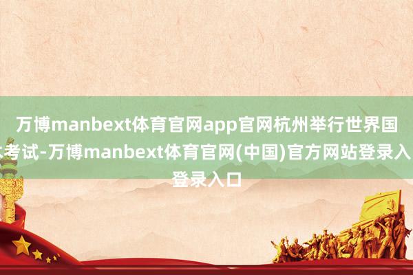 万博manbext体育官网app官网杭州举行世界国术考试-万博manbext体育官网(中国)官方网站登录入口