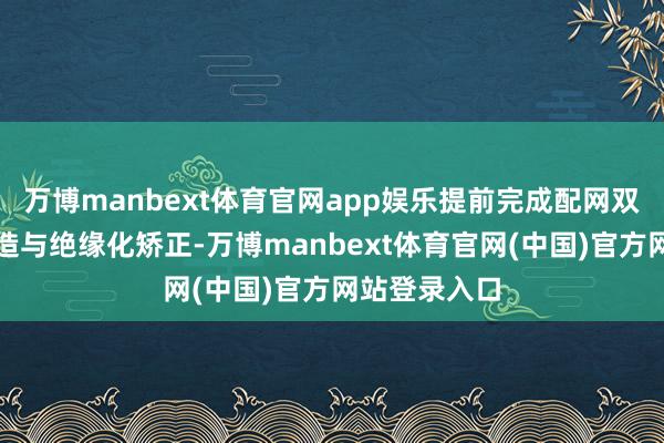 万博manbext体育官网app娱乐提前完成配网双调理环网建造与绝缘化矫正-万博manbext体育官网(中国)官方网站登录入口