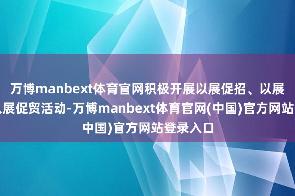 万博manbext体育官网积极开展以展促招、以展促消、以展促贸活动-万博manbext体育官网(中国)官方网站登录入口
