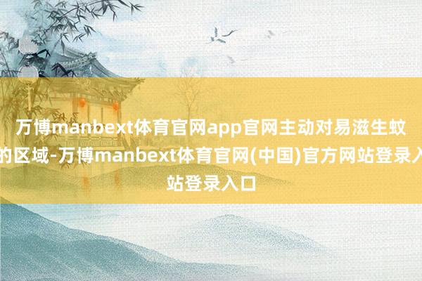 万博manbext体育官网app官网主动对易滋生蚊虫的区域-万博manbext体育官网(中国)官方网站登录入口
