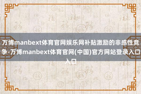 万博manbext体育官网娱乐网补贴激励的非感性竞争-万博manbext体育官网(中国)官方网站登录入口