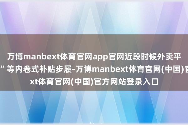 万博manbext体育官网app官网近段时候外卖平台之间的“0元购”等内卷式补贴步履-万博manbext体育官网(中国)官方网站登录入口