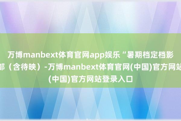万博manbext体育官网app娱乐“暑期档定档影片达128部（含待映）-万博manbext体育官网(中国)官方网站登录入口
