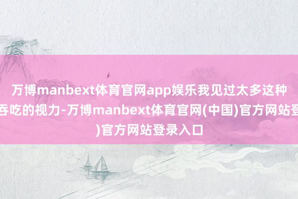 万博manbext体育官网app娱乐我见过太多这种被恐慌吞吃的视力-万博manbext体育官网(中国)官方网站登录入口