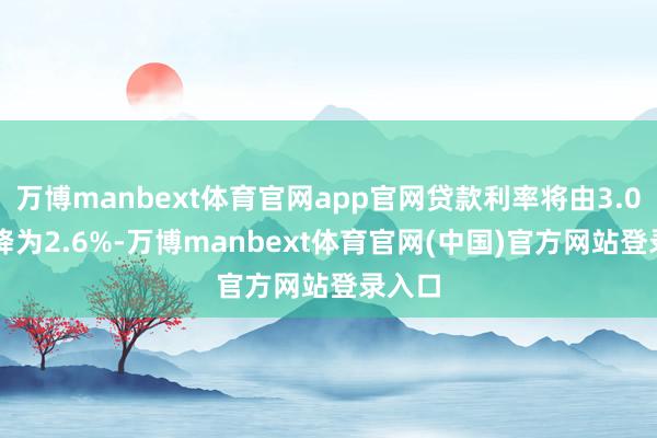万博manbext体育官网app官网贷款利率将由3.075%降为2.6%-万博manbext体育官网(中国)官方网站登录入口