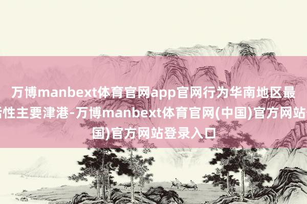 万博manbext体育官网app官网行为华南地区最大的概括性主要津港-万博manbext体育官网(中国)官方网站登录入口