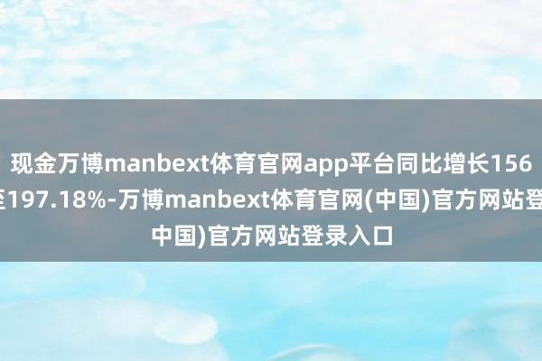 现金万博manbext体育官网app平台同比增长156.65%至197.18%-万博manbext体育官网(中国)官方网站登录入口