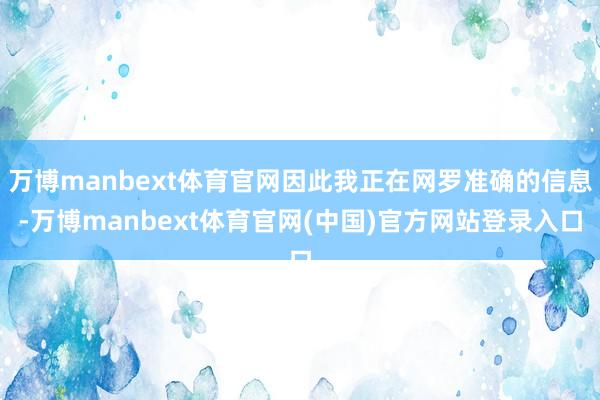 万博manbext体育官网因此我正在网罗准确的信息-万博manbext体育官网(中国)官方网站登录入口