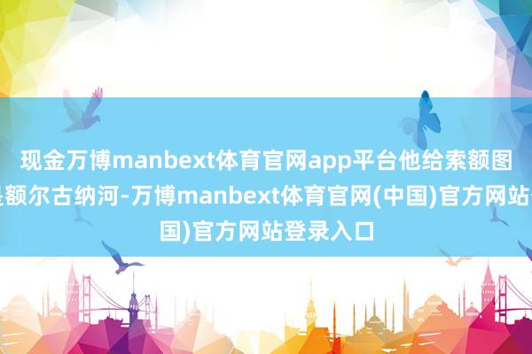 现金万博manbext体育官网app平台他给索额图的底线是额尔古纳河-万博manbext体育官网(中国)官方网站登录入口