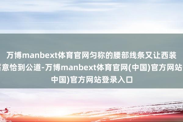 万博manbext体育官网匀称的腰部线条又让西装的收腰蓄意恰到公道-万博manbext体育官网(中国)官方网站登录入口