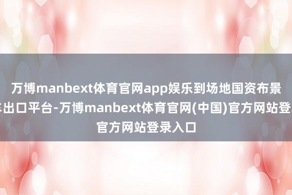 万博manbext体育官网app娱乐到场地国资布景的汽车出口平台-万博manbext体育官网(中国)官方网站登录入口