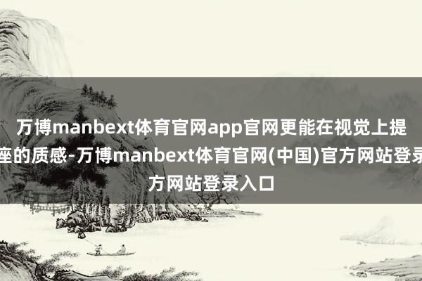 万博manbext体育官网app官网更能在视觉上提高举座的质感-万博manbext体育官网(中国)官方网站登录入口