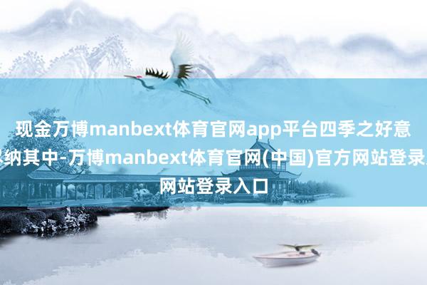 现金万博manbext体育官网app平台四季之好意思尽纳其中-万博manbext体育官网(中国)官方网站登录入口