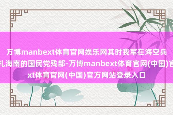 万博manbext体育官网娱乐网其时我军在海空兵力上赫然弱于驻扎海南的国民党残部-万博manbext体育官网(中国)官方网站登录入口