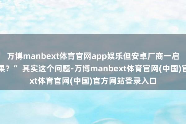 万博manbext体育官网app娱乐但安卓厂商一启齿就总绕不开苹果？” 其实这个问题-万博manbext体育官网(中国)官方网站登录入口