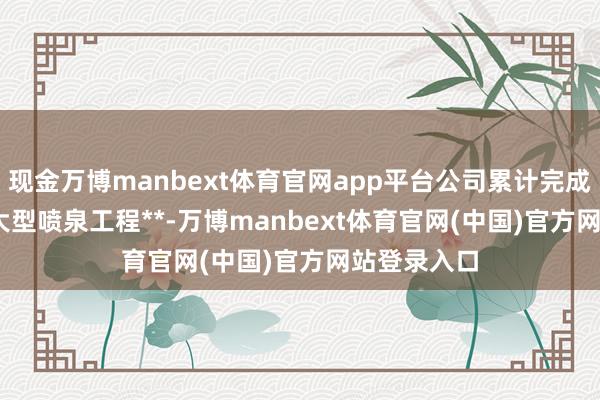 现金万博manbext体育官网app平台公司累计完成**200+个大型喷泉工程**-万博manbext体育官网(中国)官方网站登录入口