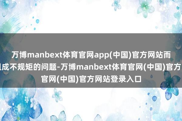 万博manbext体育官网app(中国)官方网站而对于其是否组成不规矩的问题-万博manbext体育官网(中国)官方网站登录入口