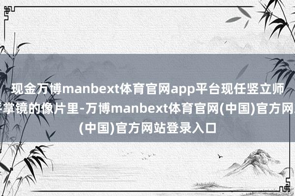 现金万博manbext体育官网app平台现任竖立师丈夫余文平掌镜的像片里-万博manbext体育官网(中国)官方网站登录入口