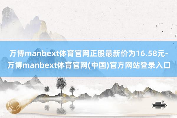 万博manbext体育官网正股最新价为16.58元-万博manbext体育官网(中国)官方网站登录入口