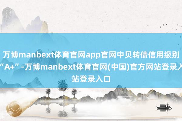 万博manbext体育官网app官网中贝转债信用级别为“A+”-万博manbext体育官网(中国)官方网站登录入口