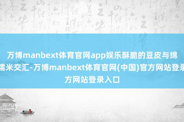 万博manbext体育官网app娱乐酥脆的豆皮与绵密的糯米交汇-万博manbext体育官网(中国)官方网站登录入口