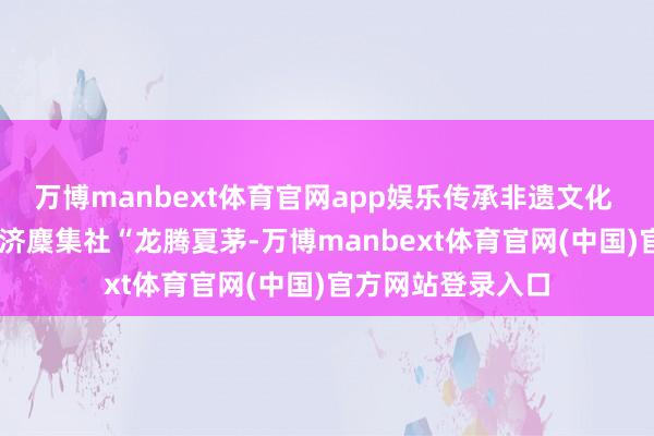 万博manbext体育官网app娱乐传承非遗文化  白云湖街夏茅经济麇集社“龙腾夏茅-万博manbext体育官网(中国)官方网站登录入口