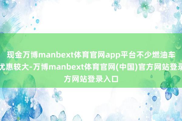 现金万博manbext体育官网app平台不少燃油车终局优惠较大-万博manbext体育官网(中国)官方网站登录入口