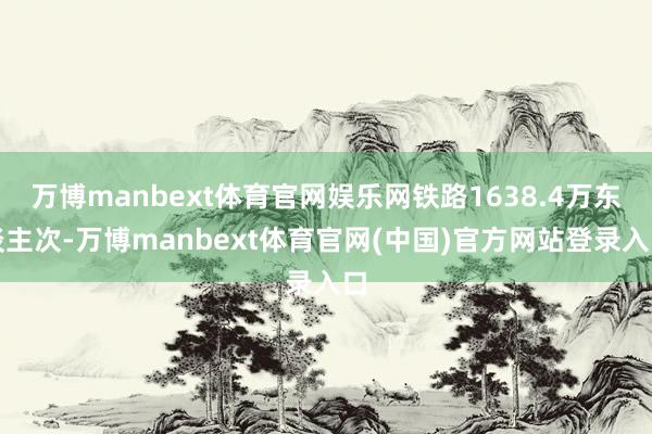 万博manbext体育官网娱乐网铁路1638.4万东谈主次-万博manbext体育官网(中国)官方网站登录入口
