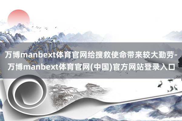 万博manbext体育官网给搜救使命带来较大勤劳-万博manbext体育官网(中国)官方网站登录入口